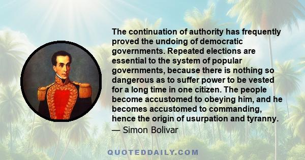 The continuation of authority has frequently proved the undoing of democratic governments. Repeated elections are essential to the system of popular governments, because there is nothing so dangerous as to suffer power