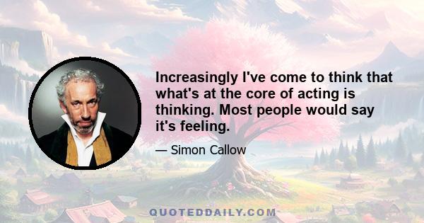 Increasingly I've come to think that what's at the core of acting is thinking. Most people would say it's feeling.