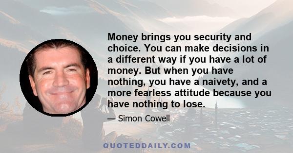 Money brings you security and choice. You can make decisions in a different way if you have a lot of money. But when you have nothing, you have a naivety, and a more fearless attitude because you have nothing to lose.