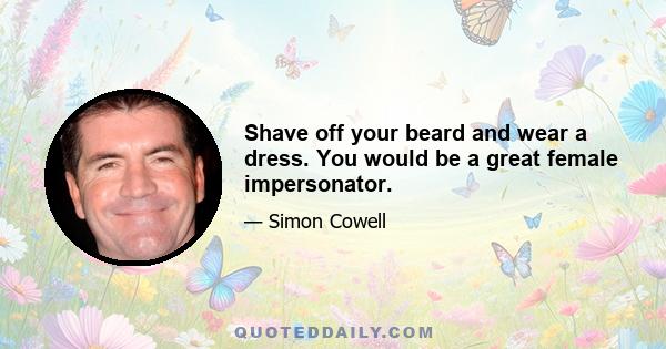 Shave off your beard and wear a dress. You would be a great female impersonator.