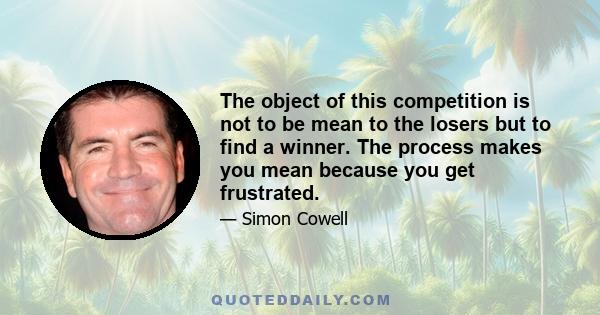 The object of this competition is not to be mean to the losers but to find a winner. The process makes you mean because you get frustrated. Kids turn up unrehearsed, wearing the wrong clothes, singing out of tune and