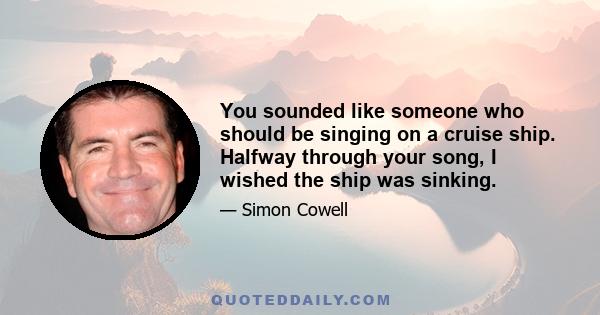 You sounded like someone who should be singing on a cruise ship. Halfway through your song, I wished the ship was sinking.