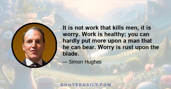 It is not work that kills men, it is worry. Work is healthy; you can hardly put more upon a man that he can bear. Worry is rust upon the blade.