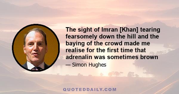 The sight of Imran [Khan] tearing fearsomely down the hill and the baying of the crowd made me realise for the first time that adrenalin was sometimes brown