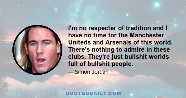 I'm no respecter of tradition and I have no time for the Manchester Uniteds and Arsenals of this world. There's nothing to admire in these clubs. They're just bullshit worlds full of bullshit people.