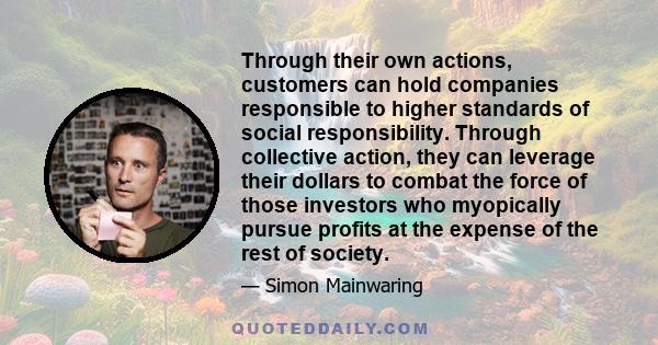 Through their own actions, customers can hold companies responsible to higher standards of social responsibility. Through collective action, they can leverage their dollars to combat the force of those investors who