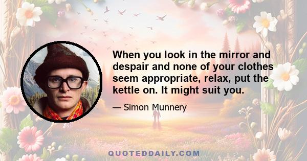 When you look in the mirror and despair and none of your clothes seem appropriate, relax, put the kettle on. It might suit you.