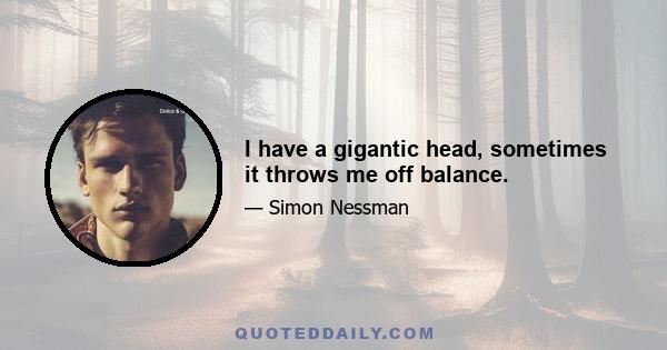 I have a gigantic head, sometimes it throws me off balance.