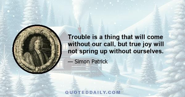 Trouble is a thing that will come without our call, but true joy will not spring up without ourselves.