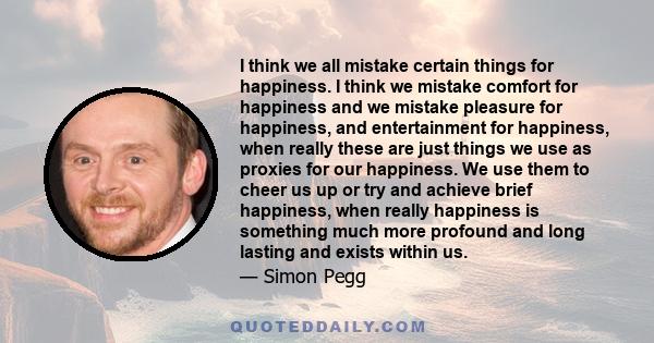 I think we all mistake certain things for happiness. I think we mistake comfort for happiness and we mistake pleasure for happiness, and entertainment for happiness, when really these are just things we use as proxies
