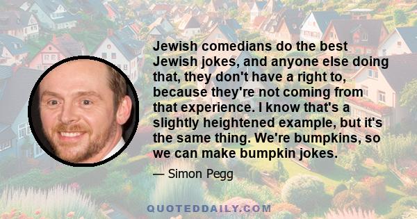 Jewish comedians do the best Jewish jokes, and anyone else doing that, they don't have a right to, because they're not coming from that experience. I know that's a slightly heightened example, but it's the same thing.