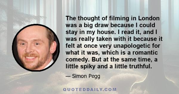 The thought of filming in London was a big draw because I could stay in my house. I read it, and I was really taken with it because it felt at once very unapologetic for what it was, which is a romantic comedy. But at