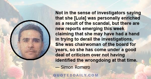 Not in the sense of investigators saying that she [Lula] was personally enriched as a result of the scandal, but there are new reports emerging this week claiming that she may have had a hand in trying to derail the