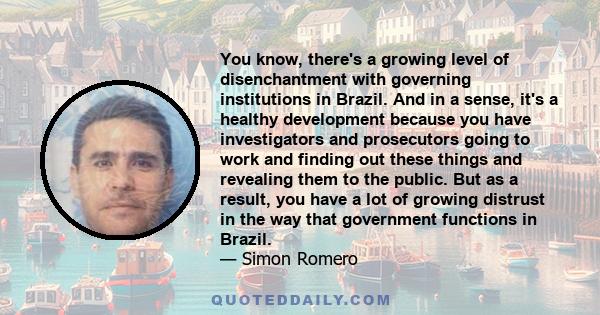 You know, there's a growing level of disenchantment with governing institutions in Brazil. And in a sense, it's a healthy development because you have investigators and prosecutors going to work and finding out these