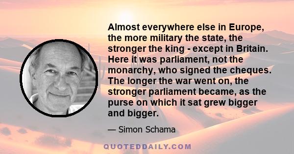 Almost everywhere else in Europe, the more military the state, the stronger the king - except in Britain. Here it was parliament, not the monarchy, who signed the cheques. The longer the war went on, the stronger