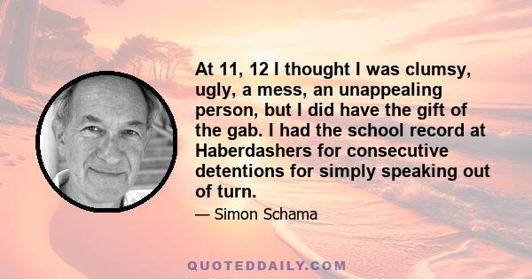 At 11, 12 I thought I was clumsy, ugly, a mess, an unappealing person, but I did have the gift of the gab. I had the school record at Haberdashers for consecutive detentions for simply speaking out of turn.