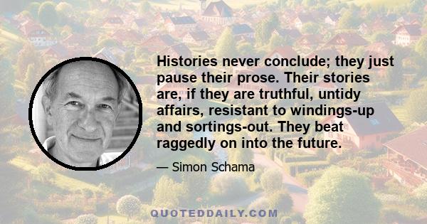 Histories never conclude; they just pause their prose. Their stories are, if they are truthful, untidy affairs, resistant to windings-up and sortings-out. They beat raggedly on into the future.