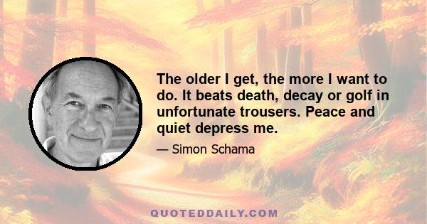 The older I get, the more I want to do. It beats death, decay or golf in unfortunate trousers. Peace and quiet depress me.