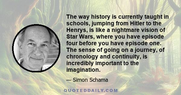 The way history is currently taught in schools, jumping from Hitler to the Henrys, is like a nightmare vision of Star Wars, where you have episode four before you have episode one. The sense of going on a journey, of