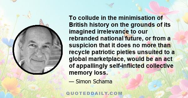 To collude in the minimisation of British history on the grounds of its imagined irrelevance to our rebranded national future, or from a suspicion that it does no more than recycle patriotic pieties unsuited to a global 