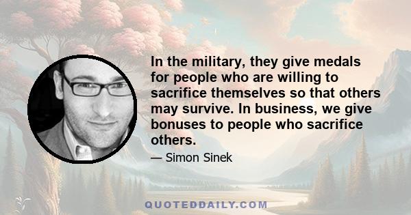 In the military, they give medals for people who are willing to sacrifice themselves so that others may survive. In business, we give bonuses to people who sacrifice others.