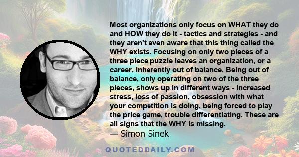 Most organizations only focus on WHAT they do and HOW they do it - tactics and strategies - and they aren't even aware that this thing called the WHY exists. Focusing on only two pieces of a three piece puzzle leaves an 