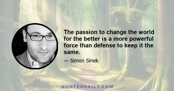 The passion to change the world for the better is a more powerful force than defense to keep it the same.