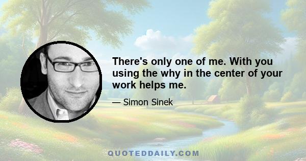 There's only one of me. With you using the why in the center of your work helps me.
