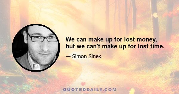 We can make up for lost money, but we can't make up for lost time.