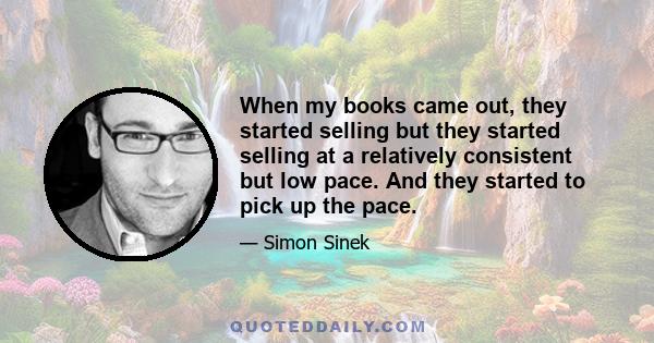 When my books came out, they started selling but they started selling at a relatively consistent but low pace. And they started to pick up the pace.