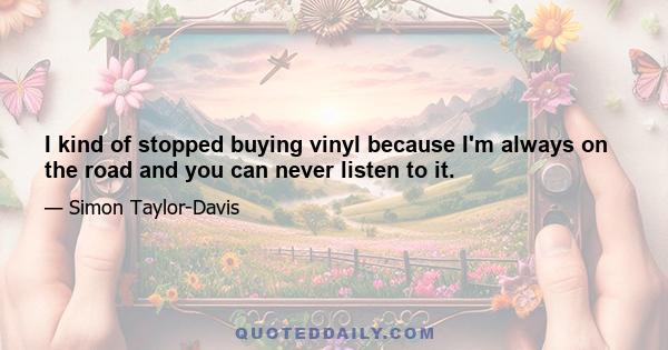 I kind of stopped buying vinyl because I'm always on the road and you can never listen to it.