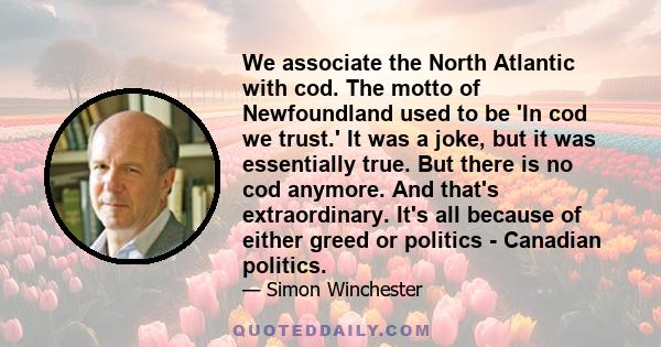 We associate the North Atlantic with cod. The motto of Newfoundland used to be 'In cod we trust.' It was a joke, but it was essentially true. But there is no cod anymore. And that's extraordinary. It's all because of