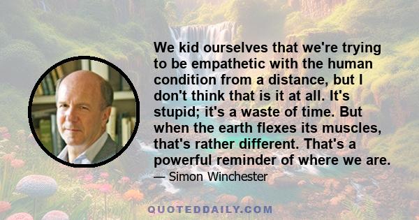 We kid ourselves that we're trying to be empathetic with the human condition from a distance, but I don't think that is it at all. It's stupid; it's a waste of time. But when the earth flexes its muscles, that's rather