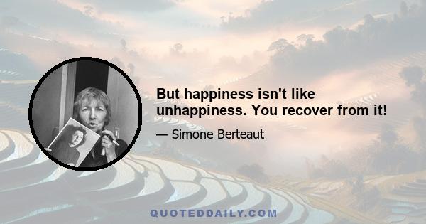 But happiness isn't like unhappiness. You recover from it!