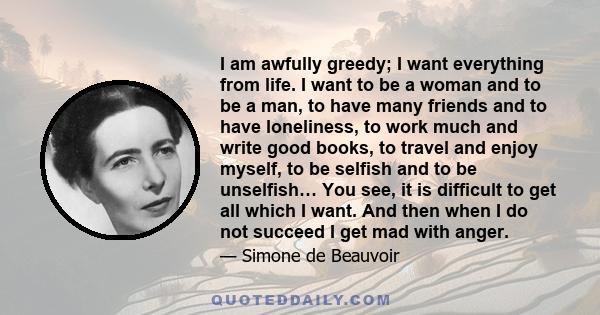 I am awfully greedy; I want everything from life. I want to be a woman and to be a man, to have many friends and to have loneliness, to work much and write good books, to travel and enjoy myself, to be selfish and to be 