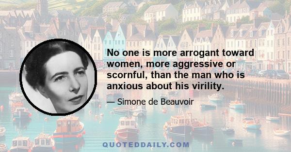 No one is more arrogant toward women, more aggressive or scornful, than the man who is anxious about his virility.