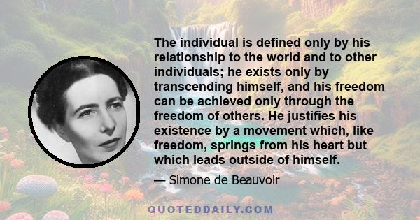 The individual is defined only by his relationship to the world and to other individuals; he exists only by transcending himself, and his freedom can be achieved only through the freedom of others. He justifies his