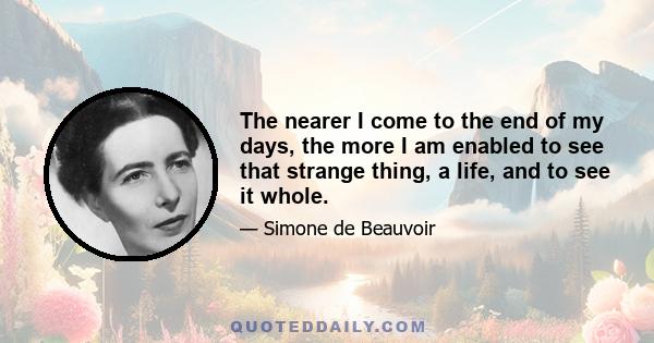 The nearer I come to the end of my days, the more I am enabled to see that strange thing, a life, and to see it whole.