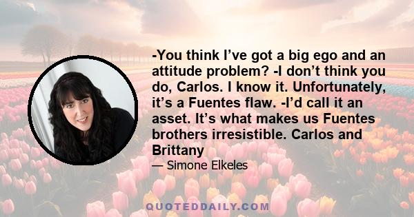 -You think I’ve got a big ego and an attitude problem? -I don’t think you do, Carlos. I know it. Unfortunately, it’s a Fuentes flaw. -I’d call it an asset. It’s what makes us Fuentes brothers irresistible. Carlos and