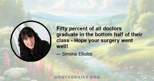 Fifty percent of all doctors graduate in the bottom half of their class - Hope your surgery went well!