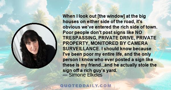 When I look out [the window] at the big houses on either side of the road, it's obvious we've entered the rich side of town. Poor people don't post signs like NO TRESPASSING, PRIVATE DRIVE, PRIVATE PROPERTY, MONITORED