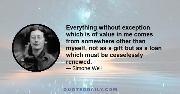 Everything without exception which is of value in me comes from somewhere other than myself, not as a gift but as a loan which must be ceaselessly renewed.