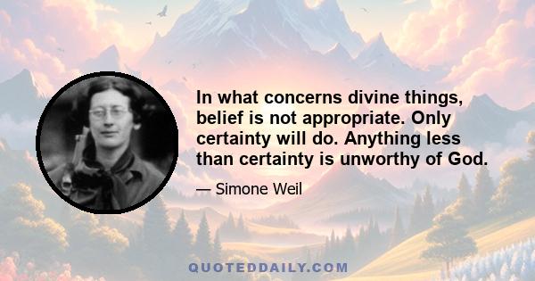 In what concerns divine things, belief is not appropriate. Only certainty will do. Anything less than certainty is unworthy of God.