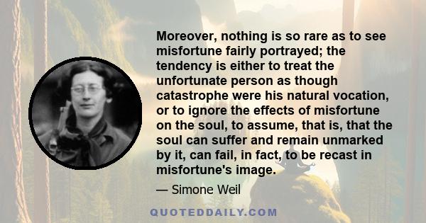 Moreover, nothing is so rare as to see misfortune fairly portrayed; the tendency is either to treat the unfortunate person as though catastrophe were his natural vocation, or to ignore the effects of misfortune on the