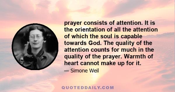 prayer consists of attention. It is the orientation of all the attention of which the soul is capable towards God. The quality of the attention counts for much in the quality of the prayer. Warmth of heart cannot make