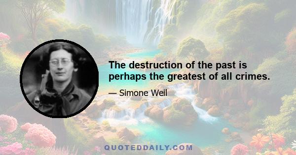 The destruction of the past is perhaps the greatest of all crimes.