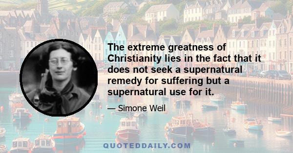 The extreme greatness of Christianity lies in the fact that it does not seek a supernatural remedy for suffering but a supernatural use for it.