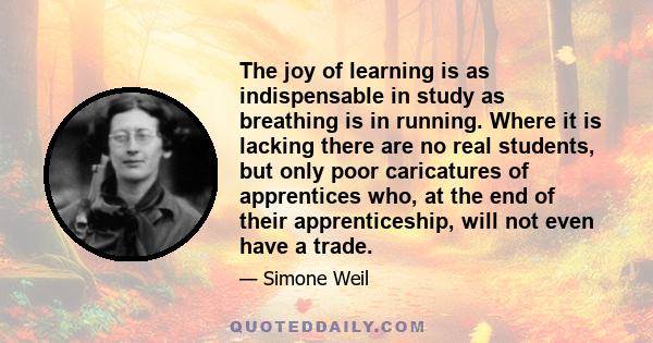 The joy of learning is as indispensable in study as breathing is in running. Where it is lacking there are no real students, but only poor caricatures of apprentices who, at the end of their apprenticeship, will not