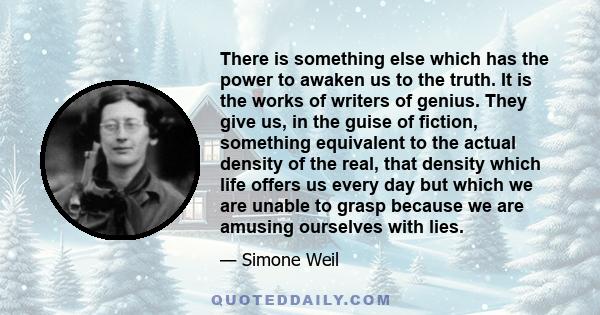 There is something else which has the power to awaken us to the truth. It is the works of writers of genius. They give us, in the guise of fiction, something equivalent to the actual density of the real, that density