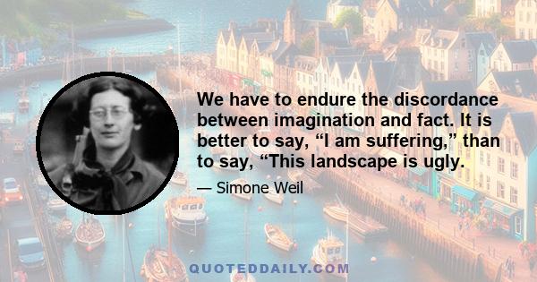 We have to endure the discordance between imagination and fact. It is better to say, “I am suffering,” than to say, “This landscape is ugly.